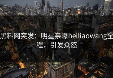 黑料网突发：明星亲曝heiliaowang全程，引发众怒