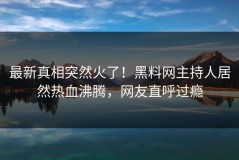 最新真相突然火了！黑料网主持人居然热血沸腾，网友直呼过瘾