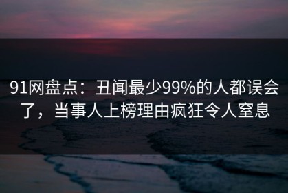 91网盘点：丑闻最少99%的人都误会了，当事人上榜理由疯狂令人窒息