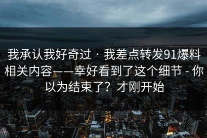 我承认我好奇过 · 我差点转发91爆料相关内容——幸好看到了这个细节 - 你以为结束了？才刚开始
