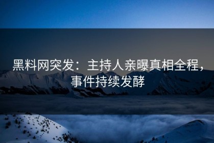 黑料网突发：主持人亲曝真相全程，事件持续发酵