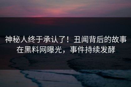 神秘人终于承认了！丑闻背后的故事在黑料网曝光，事件持续发酵