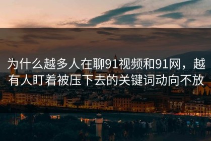 为什么越多人在聊91视频和91网，越有人盯着被压下去的关键词动向不放