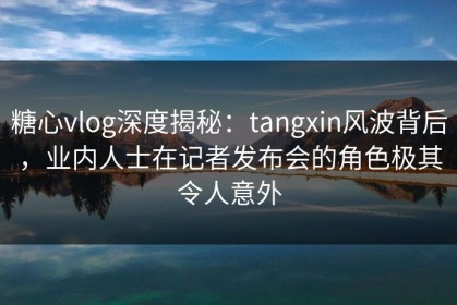 糖心vlog深度揭秘：tangxin风波背后，业内人士在记者发布会的角色极其令人意外