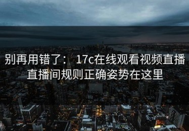 别再用错了： 17c在线观看视频直播直播间规则正确姿势在这里