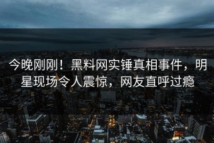 今晚刚刚！黑料网实锤真相事件，明星现场令人震惊，网友直呼过瘾