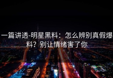 一篇讲透-明星黑料：怎么辨别真假爆料？别让情绪害了你