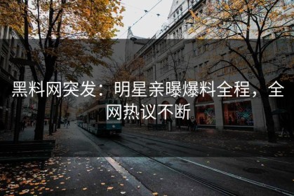 黑料网突发：明星亲曝爆料全程，全网热议不断