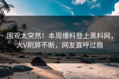 围观太突然！本周爆料登上黑料网，大V刷屏不断，网友直呼过瘾
