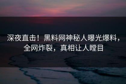 深夜直击！黑料网神秘人曝光爆料，全网炸裂，真相让人瞠目