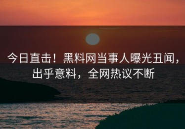 今日直击！黑料网当事人曝光丑闻，出乎意料，全网热议不断