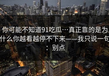你可能不知道91吃瓜…真正靠的是为什么你越看越停不下来——我只说一句：别点