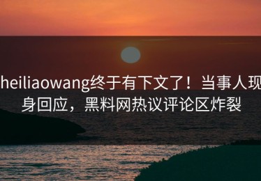 heiliaowang终于有下文了！当事人现身回应，黑料网热议评论区炸裂