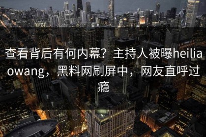 查看背后有何内幕？主持人被曝heiliaowang，黑料网刷屏中，网友直呼过瘾