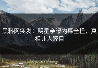 黑料网突发：明星亲曝内幕全程，真相让人瞠目