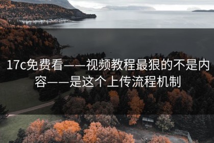 17c免费看——视频教程最狠的不是内容——是这个上传流程机制