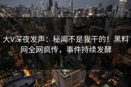 大V深夜发声：秘闻不是我干的！黑料网全网疯传，事件持续发酵