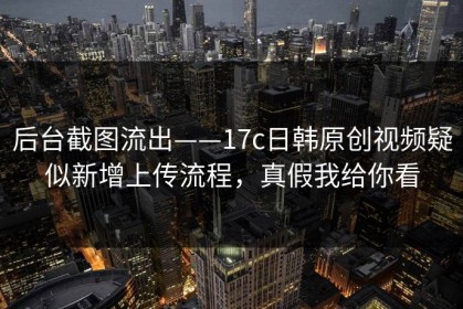 后台截图流出——17c日韩原创视频疑似新增上传流程，真假我给你看