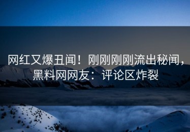 网红又爆丑闻！刚刚刚刚流出秘闻，黑料网网友：评论区炸裂