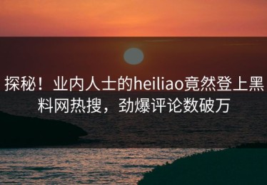 探秘！业内人士的heiliao竟然登上黑料网热搜，劲爆评论数破万