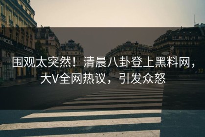 围观太突然！清晨八卦登上黑料网，大V全网热议，引发众怒