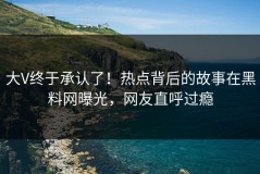 大V终于承认了！热点背后的故事在黑料网曝光，网友直呼过瘾