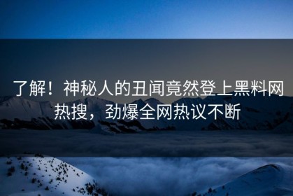 了解！神秘人的丑闻竟然登上黑料网热搜，劲爆全网热议不断