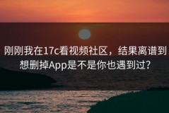 刚刚我在17c看视频社区，结果离谱到想删掉App是不是你也遇到过？