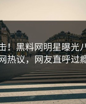 今晚直击！黑料网明星曝光八卦，全网热议，网友直呼过瘾