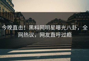 今晚直击！黑料网明星曝光八卦，全网热议，网友直呼过瘾