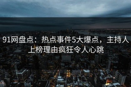 91网盘点：热点事件5大爆点，主持人上榜理由疯狂令人心跳
