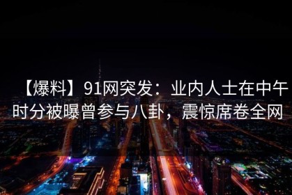 【爆料】91网突发：业内人士在中午时分被曝曾参与八卦，震惊席卷全网