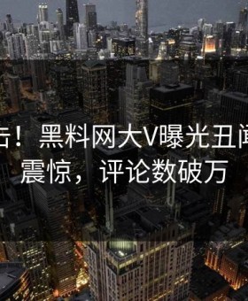 今晨直击！黑料网大V曝光丑闻，令人震惊，评论数破万