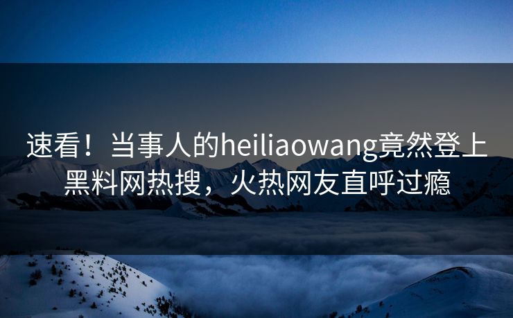 速看！当事人的heiliaowang竟然登上黑料网热搜，火热网友直呼过瘾