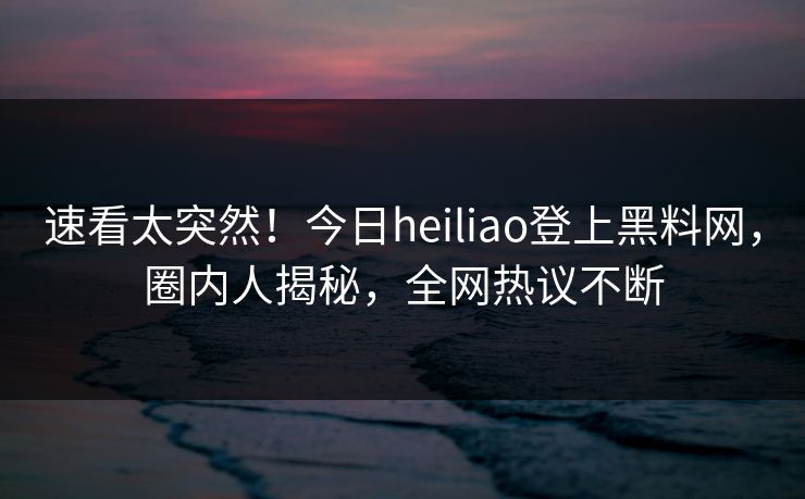 速看太突然！今日heiliao登上黑料网，圈内人揭秘，全网热议不断