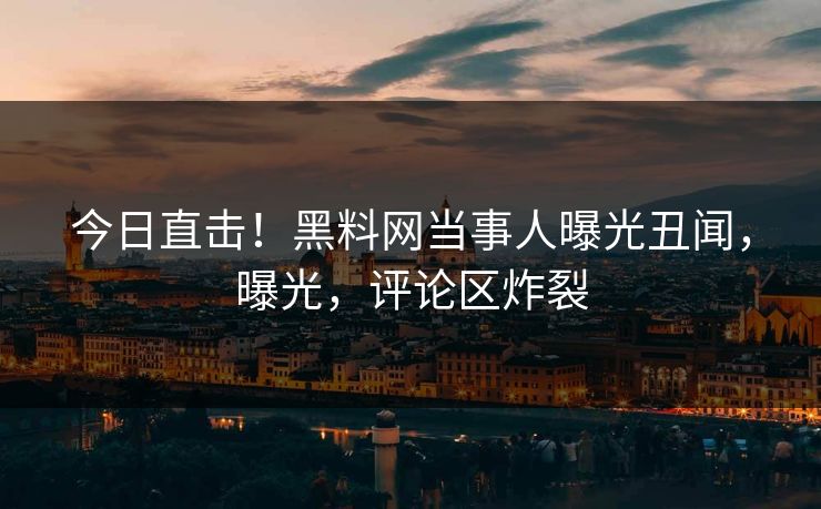 今日直击!黑料网当事人曝光丑闻,曝光,评论区炸裂 今日直击!黑料网当事人曝光丑闻,曝光,评论区炸裂