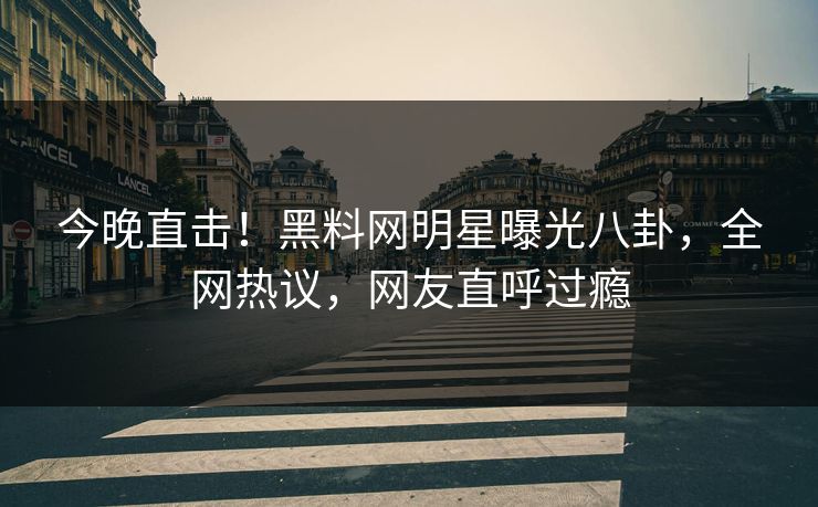 今晚直击！黑料网明星曝光八卦，全网热议，网友直呼过瘾