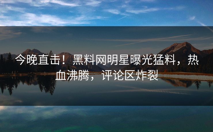 今晚直击！黑料网明星曝光猛料，热血沸腾，评论区炸裂