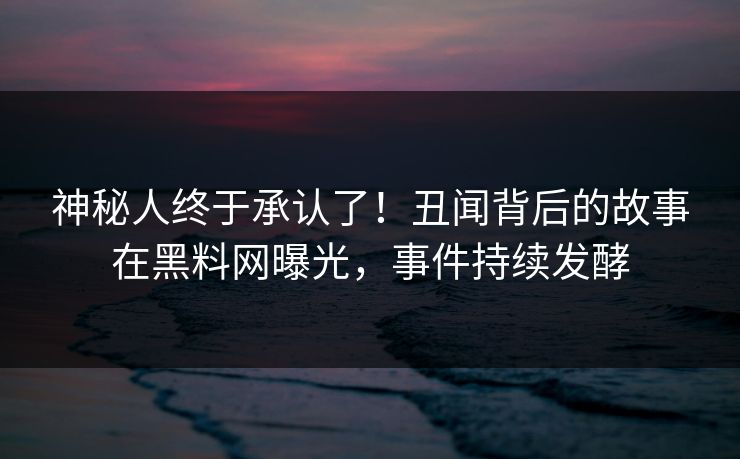 神秘人终于承认了！丑闻背后的故事在黑料网曝光，事件持续发酵