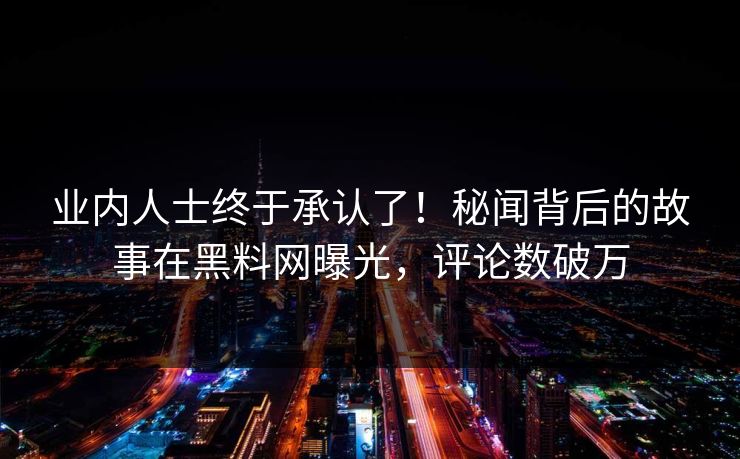 业内人士终于承认了！秘闻背后的故事在黑料网曝光，评论数破万