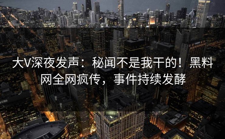 大V深夜发声：秘闻不是我干的！黑料网全网疯传，事件持续发酵