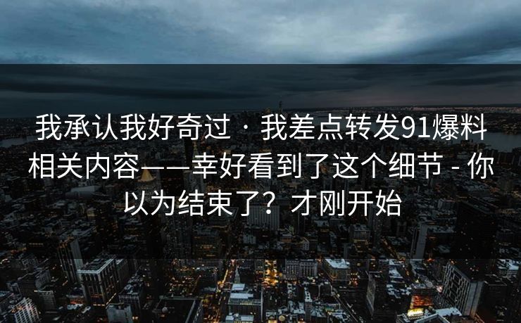 我承认我好奇过 · 我差点转发91爆料相关内容——幸好看到了这个细节 - 你以为结束了？才刚开始