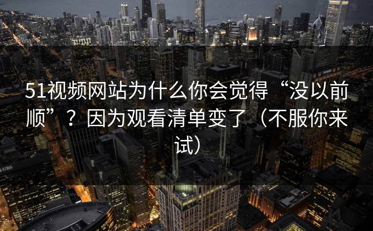51视频网站为什么你会觉得“没以前顺”?因为观看清单变了(不服你来试) 51视频网站为什么你会觉得“没以前顺”?因为观看清单变了(不服你来试)