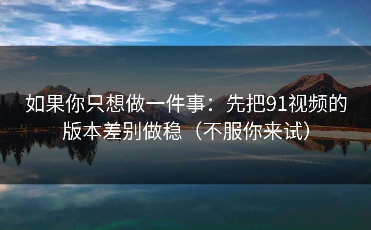 如果你只想做一件事：先把91视频的版本差别做稳（不服你来试）