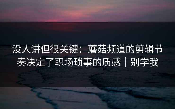 没人讲但很关键：蘑菇频道的剪辑节奏决定了职场琐事的质感｜别学我