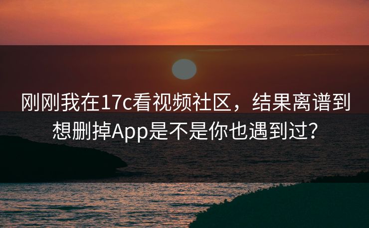 刚刚我在17c看视频社区，结果离谱到想删掉App是不是你也遇到过？