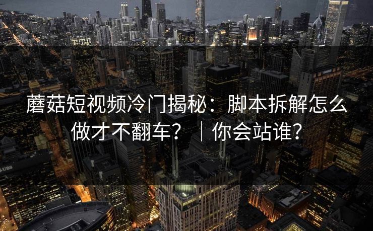 蘑菇短视频冷门揭秘:脚本拆解怎么做才不翻车?|你会站谁? 蘑菇短视频冷门揭秘:脚本拆解怎么做才不翻车?|你会站谁?