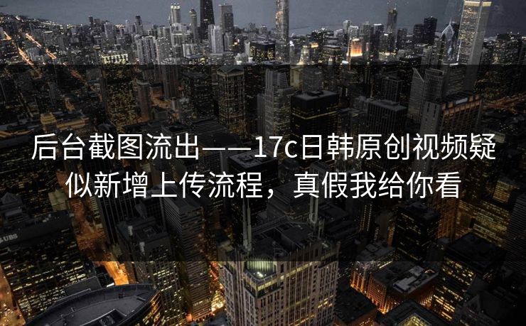 后台截图流出——17c日韩原创视频疑似新增上传流程，真假我给你看