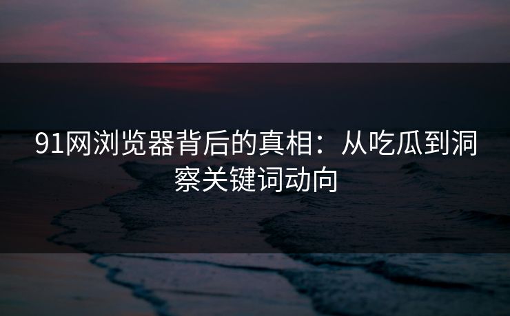 91网浏览器背后的真相：从吃瓜到洞察关键词动向
