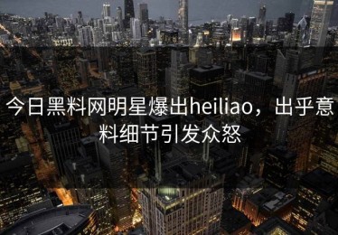 今日黑料网明星爆出heiliao，出乎意料细节引发众怒